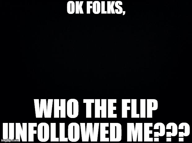 Black background | OK FOLKS, WHO THE FLIP UNFOLLOWED ME??? | image tagged in black background | made w/ Imgflip meme maker