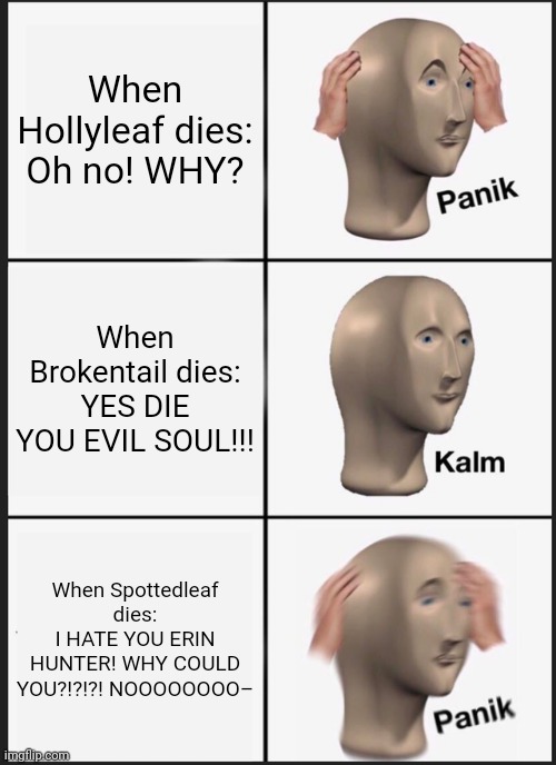 I about threw the book at the wall during the middle of the night | When Hollyleaf dies:
Oh no! WHY? When Brokentail dies:
YES DIE YOU EVIL SOUL!!! When Spottedleaf dies:
I HATE YOU ERIN HUNTER! WHY COULD YOU?!?!?! NOOOOOOOO– | image tagged in memes,panik kalm panik | made w/ Imgflip meme maker