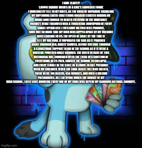 gangsta bluey | I SAW EXACTLY 1.09441 SQUARE INCHES OF A GIRL'S SHOULDER TODAY.
I IMMEDIATELY FELL TO MY KNEES, AS THE RUSH OF DOPAMINE SIGNALING MY IMPENDING EARTH-SHATTERING ORGASM STARTED MAKING ME MOAN LOUD ENOUGH TO DEAFEN EVERYONE IN THE IMMEDIATE VICINITY. WHAT FOLLOWED WAS A TORRENTIAL DOWNPOUR OF EVERY SINGLE SPERM CELL I EVER HAVE OR EVER WILL PRODUCE, SHOT OUT SO HARD THAT MY DICK WAS RIPPED APART BY MY ÜBERNUT ACCELERATING TO 5% THE SPEED OF LIGHT BY THE TIME IT LEFT MY URETHRA. IT VAPORIZED THE GIRL AS IT PUNCHED RIGHT THROUGH HER, BARELY SLOWED, BEFORE CUTTING THROUGH A STRUCTURAL SUPPORT BEAM IN THE SCHOOL AS IF IT WERE A NUCLEAR-POWERED ANGLE GRINDER. THE SHEER WEIGHT OF THIS HISTORICAL NUT, COMBINED WITH THE TOTAL DESTRUCTION OF EVERYTHING IN ITS PATH, CAUSED THE SCHOOL TO COLLAPSE, AND EVERY FEMALE IN THE STATE OF ILLINOIS TO FALL PREGNANT WITH MY CHILDREN. WHEN THE FINAL DEATH TOLL WAS TALLIED, THERE WERE 146 DEATHS, 458 INJURIES, AND OVER 4 MILLION PREGNANCIES. AS I LAY DYING UNDER THE RUBBLE OF MY HIGH SCHOOL, I REST EASY, KNOWING EVERY ONE OF MY SONS WILL REPEAT MY GLORIOUS ACTIONS. GOODBYE. | image tagged in gangsta bluey | made w/ Imgflip meme maker