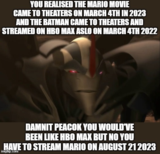 this is true The batman  came to theaters and streamed on HBO Max on March 4th 2022 but why didn't peacok do the same thing? | YOU REALISED THE MARIO MOVIE CAME TO THEATERS ON MARCH 4TH IN 2023 AND THE BATMAN CAME TO THEATERS AND STREAMED ON HBO MAX ASLO ON MARCH 4TH 2022; DAMNIT PEACOK YOU WOULD'VE BEEN LIKE HBO MAX BUT NO YOU HAVE TO STREAM MARIO ON AUGUST 21 2023 | image tagged in decepticon-stipated | made w/ Imgflip meme maker