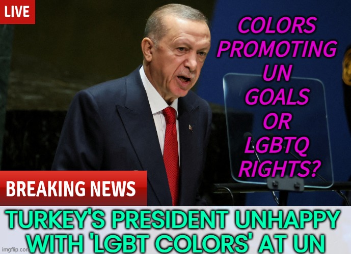 Erdogan whines about 'LGBT colours' at UN | COLORS 
PROMOTING 
UN 
GOALS 
OR 
LGBTQ 
RIGHTS? TURKEY'S PRESIDENT UNHAPPY 
WITH 'LGBT COLORS' AT UN | image tagged in turkey,erdogan,lgbtq,islam,radical islam,united nations | made w/ Imgflip meme maker