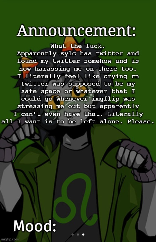 SG91 Nepeta announcement temp | What the fuck. Apparently sylc has twitter and found my twitter somehow and is now harassing me on there too. I literally feel like crying rn twitter was supposed to be my safe space or whatever that I could go whenever imgflip was stressing me out but apparently I can't even have that. Literally all I want is to be left alone. Please. | image tagged in sg91 nepeta announcement temp | made w/ Imgflip meme maker