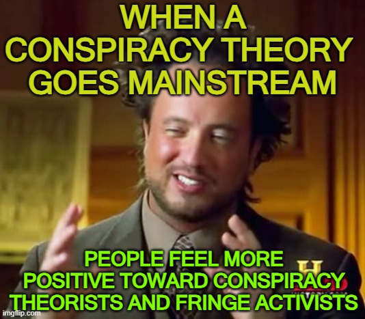 When a conspiracy theory goes mainstream, people feel more positive toward conspiracy theorists | WHEN A CONSPIRACY THEORY 
GOES MAINSTREAM; PEOPLE FEEL MORE POSITIVE TOWARD CONSPIRACY THEORISTS AND FRINGE ACTIVISTS | image tagged in memes,ancient aliens | made w/ Imgflip meme maker