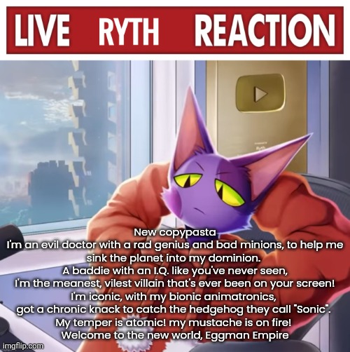 Live ryth reaction | New copypasta
I'm an evil doctor with a rad genius and bad minions, to help me sink the planet into my dominion. 
A baddie with an I.Q. like you've never seen,
I'm the meanest, vilest villain that's ever been on your screen!
I'm iconic, with my bionic animatronics, 
got a chronic knack to catch the hedgehog they call "Sonic". 
My temper is atomic! my mustache is on fire! 
Welcome to the new world, Eggman Empire | image tagged in live ryth reaction | made w/ Imgflip meme maker