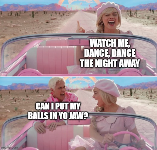 Can I put my balls in yo jaw | WATCH ME, DANCE, DANCE THE NIGHT AWAY; CAN I PUT MY BALLS IN YO JAW? | image tagged in barbie scared of ken | made w/ Imgflip meme maker