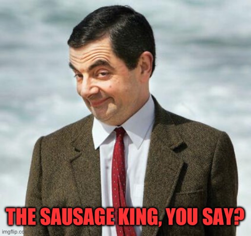 mr bean | THE SAUSAGE KING, YOU SAY? | image tagged in mr bean | made w/ Imgflip meme maker