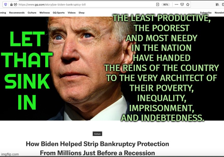 Joe Biden Helped Strip Bankruptcy Protection | LET 
THAT 
SINK 
IN; THE LEAST PRODUCTIVE, 
THE POOREST 
AND MOST NEEDY 
IN THE NATION 
HAVE HANDED 
THE REINS OF THE COUNTRY 
TO THE VERY ARCHITECT OF 
THEIR POVERTY, 
INEQUALITY, 
IMPRISONMENT, 
AND INDEBTEDNESS. | image tagged in biden bankruptcy | made w/ Imgflip meme maker