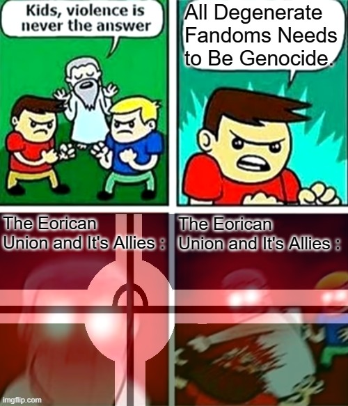 . | All Degenerate Fandoms Needs to Be Genocide. The Eorican Union and It's Allies :; The Eorican Union and It's Allies : | image tagged in kids violence is never the answer,fandom defender,wwiv | made w/ Imgflip meme maker