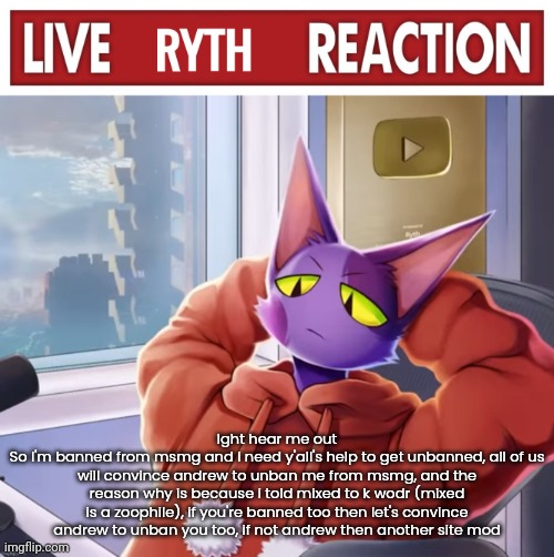 Live ryth reaction | Ight hear me out
So I'm banned from msmg and i need y'all's help to get unbanned, all of us will convince andrew to unban me from msmg, and the reason why is because i told mixed to k wodr (mixed is a zoophile), if you're banned too then let's convince andrew to unban you too, if not andrew then another site mod | image tagged in live ryth reaction | made w/ Imgflip meme maker