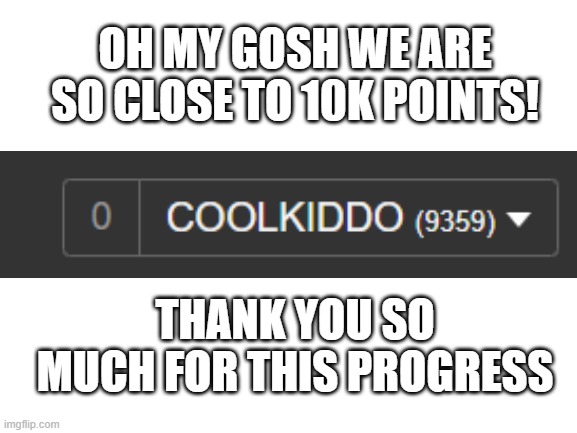 Day 4 | OH MY GOSH WE ARE SO CLOSE TO 10K POINTS! THANK YOU SO MUCH FOR THIS PROGRESS | image tagged in blank white template | made w/ Imgflip meme maker