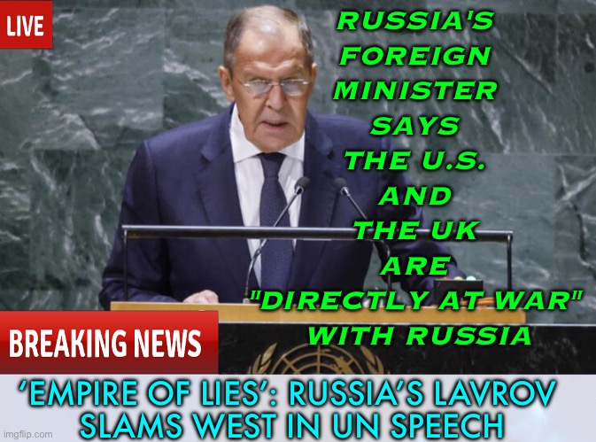 Lavrov slams West in UN speech | RUSSIA'S 
FOREIGN 
MINISTER 
SAYS 
THE U.S. 
AND 
THE UK 
ARE 
"DIRECTLY AT WAR" 
WITH RUSSIA; ‘EMPIRE OF LIES’: RUSSIA’S LAVROV 
SLAMS WEST IN UN SPEECH | image tagged in russia,united nations,good guy putin,usa,uk,creepy joe biden | made w/ Imgflip meme maker