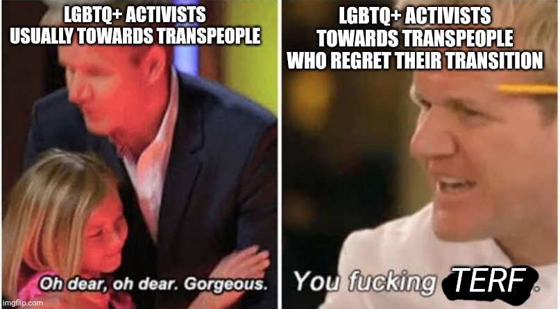LGBTQ+ activists usually claim to be compassionate to transpeople but not those who regret transitioning | LGBTQ+ ACTIVISTS USUALLY TOWARDS TRANSPEOPLE; LGBTQ+ ACTIVISTS TOWARDS TRANSPEOPLE WHO REGRET THEIR TRANSITION; TERF | image tagged in gordon ramsay kids vs adults,lgbtq,liberal hypocrisy,transgender,transitioning regret | made w/ Imgflip meme maker