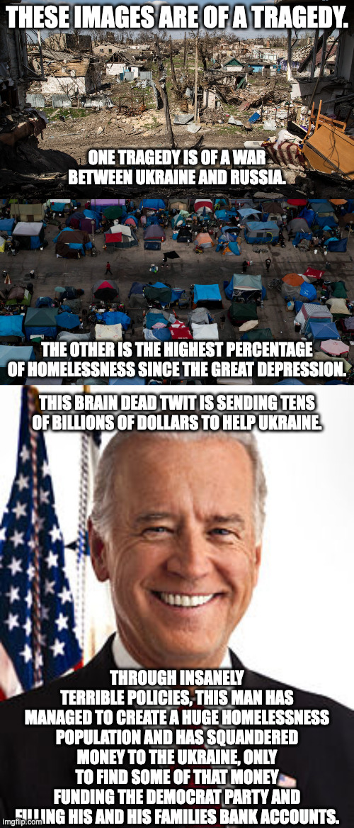 Democrats: Are you sure you want Biden to be president AGAIN?  At the very least, shouldn't some of that money help Americans? | THESE IMAGES ARE OF A TRAGEDY. ONE TRAGEDY IS OF A WAR BETWEEN UKRAINE AND RUSSIA. THE OTHER IS THE HIGHEST PERCENTAGE OF HOMELESSNESS SINCE THE GREAT DEPRESSION. THIS BRAIN DEAD TWIT IS SENDING TENS OF BILLIONS OF DOLLARS TO HELP UKRAINE. THROUGH INSANELY TERRIBLE POLICIES, THIS MAN HAS MANAGED TO CREATE A HUGE HOMELESSNESS POPULATION AND HAS SQUANDERED MONEY TO THE UKRAINE, ONLY TO FIND SOME OF THAT MONEY FUNDING THE DEMOCRAT PARTY AND FILLING HIS AND HIS FAMILIES BANK ACCOUNTS. | image tagged in joe biden,quagmire in ukraine,ukraine money laundering,homelessness,inflation,job loss | made w/ Imgflip meme maker