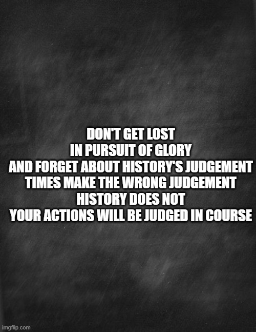 Accountability | DON'T GET LOST IN PURSUIT OF GLORY
AND FORGET ABOUT HISTORY'S JUDGEMENT
TIMES MAKE THE WRONG JUDGEMENT
HISTORY DOES NOT
YOUR ACTIONS WILL BE JUDGED IN COURSE | image tagged in black blank | made w/ Imgflip meme maker