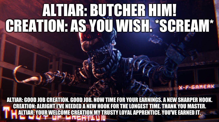 Altiar compliments creation's work for him | ALTIAR: BUTCHER HIM!
CREATION: AS YOU WISH. *SCREAM*; ALTIAR: GOOD JOB CREATION. GOOD JOB. NOW TIME FOR YOUR EARNINGS. A NEW SHARPER HOOK.
CREATION: ALRIGHT I'VE NEEDED A NEW HOOK FOR THE LONGEST TIME. THANK YOU MASTER.
ALTIAR: YOUR WELCOME CREATION MY TRUSTY LOYAL APPRENTICE. YOU'VE EARNED IT. | made w/ Imgflip meme maker