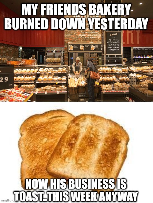 MY FRIENDS BAKERY BURNED DOWN YESTERDAY; NOW HIS BUSINESS IS TOAST..THIS WEEK ANYWAY | image tagged in bakery,toast | made w/ Imgflip meme maker