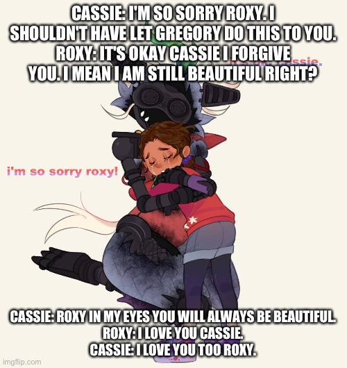 cassie apologizes to roxy about what happened to her | CASSIE: I'M SO SORRY ROXY. I SHOULDN'T HAVE LET GREGORY DO THIS TO YOU.
ROXY: IT'S OKAY CASSIE I FORGIVE YOU. I MEAN I AM STILL BEAUTIFUL RIGHT? CASSIE: ROXY IN MY EYES YOU WILL ALWAYS BE BEAUTIFUL.
ROXY: I LOVE YOU CASSIE.
CASSIE: I LOVE YOU TOO ROXY. | image tagged in fnaf security breach ruin | made w/ Imgflip meme maker