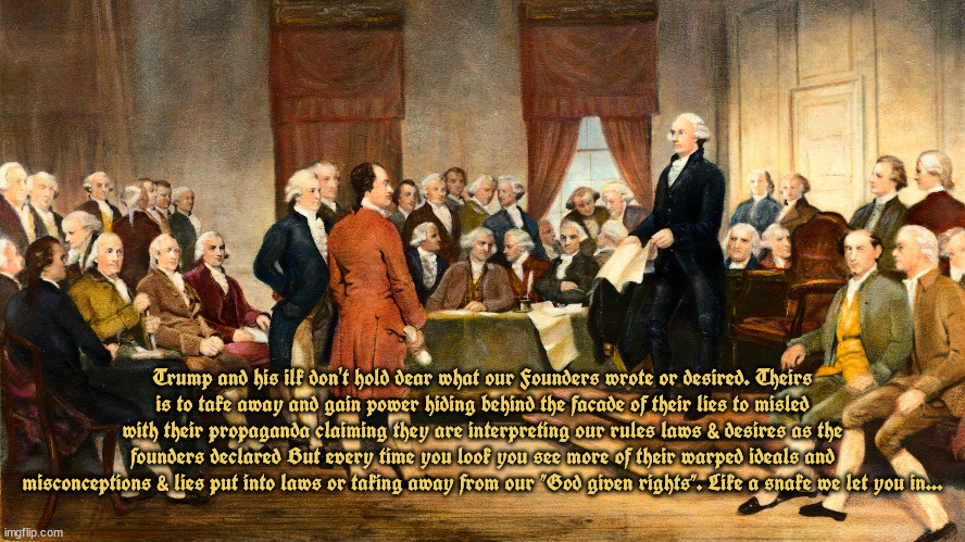 Antifounders | Trump and his ilk don't hold dear what our Founders wrote or desired. Theirs
is to take away and gain power hiding behind the facade of their lies to misled with their propaganda claiming they are interpreting our rules laws & desires as the founders declared But every time you look you see more of their warped ideals and misconceptions & lies put into laws or taking away from our "God given rights". Like a snake we let you in... | image tagged in rebels,traitors,antisocial,maga,donald trump,gop | made w/ Imgflip meme maker