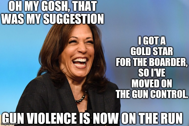 Kamala Harris laughing | OH MY GOSH, THAT WAS MY SUGGESTION I GOT A GOLD STAR FOR THE BOARDER, SO I'VE MOVED ON THE GUN CONTROL. GUN VIOLENCE IS NOW ON THE RUN | image tagged in kamala harris laughing | made w/ Imgflip meme maker