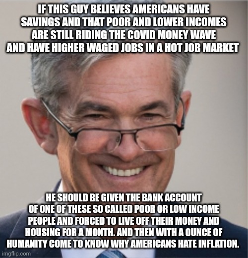 Jerome Powell | IF THIS GUY BELIEVES AMERICANS HAVE SAVINGS AND THAT POOR AND LOWER INCOMES ARE STILL RIDING THE COVID MONEY WAVE AND HAVE HIGHER WAGED JOBS IN A HOT JOB MARKET; HE SHOULD BE GIVEN THE BANK ACCOUNT OF ONE OF THESE SO CALLED POOR OR LOW INCOME PEOPLE AND FORCED TO LIVE OFF THEIR MONEY AND HOUSING FOR A MONTH. AND THEN WITH A OUNCE OF HUMANITY COME TO KNOW WHY AMERICANS HATE INFLATION. | image tagged in jerome powell | made w/ Imgflip meme maker
