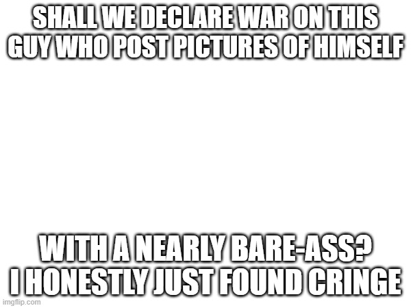 SHALL WE DECLARE WAR ON THIS GUY WHO POST PICTURES OF HIMSELF; WITH A NEARLY BARE-ASS? I HONESTLY JUST FOUND CRINGE | made w/ Imgflip meme maker