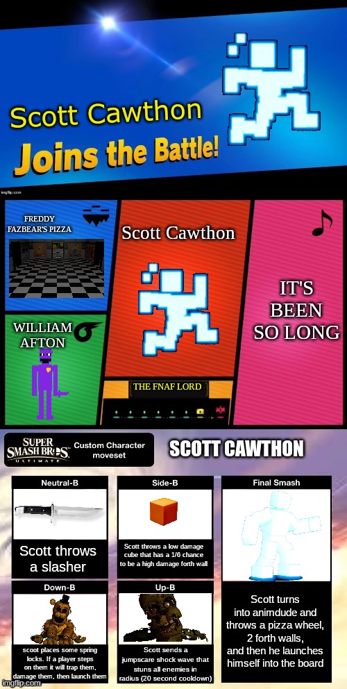 Am I the only one who thinks Scott should be in smash? | Scott Cawthon; FREDDY FAZBEAR'S PIZZA; Scott Cawthon; IT'S BEEN SO LONG; WILLIAM AFTON; THE FNAF LORD; SCOTT CAWTHON; Scott throws a low damage cube that has a 1/6 chance to be a high damage forth wall; Scott throws a slasher; Scott turns into animdude and throws a pizza wheel, 2 forth walls, and then he launches himself into the board; scoot places some spring locks. If a player steps on them it will trap them, damage them, then launch them; Scott sends a jumpscare shock wave that stuns all enemies in radius (20 second cooldown) | image tagged in smash ultimate new fighter template | made w/ Imgflip meme maker