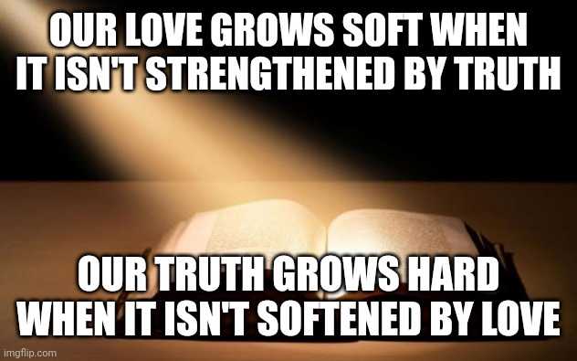 Bible | OUR LOVE GROWS SOFT WHEN IT ISN'T STRENGTHENED BY TRUTH; OUR TRUTH GROWS HARD WHEN IT ISN'T SOFTENED BY LOVE | image tagged in bible | made w/ Imgflip meme maker