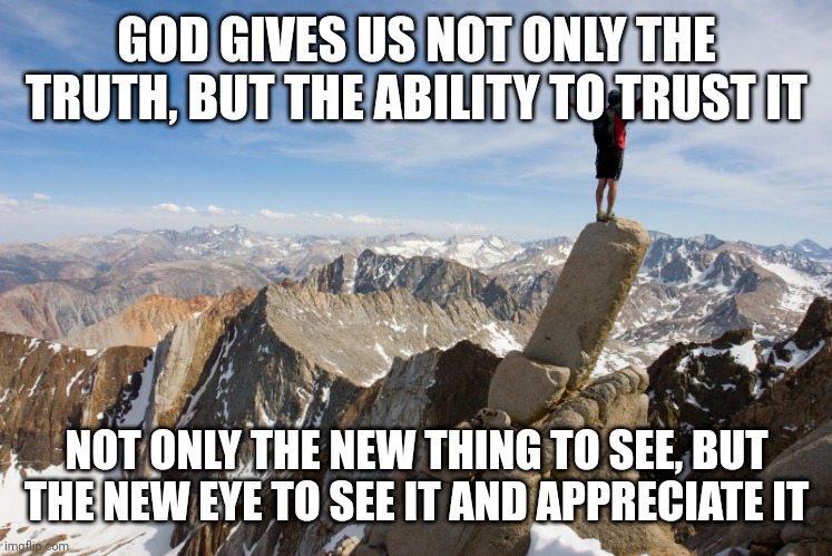 Mountain Top | GOD GIVES US NOT ONLY THE TRUTH, BUT THE ABILITY TO TRUST IT; NOT ONLY THE NEW THING TO SEE, BUT THE NEW EYE TO SEE IT AND APPRECIATE IT | image tagged in mountain top | made w/ Imgflip meme maker