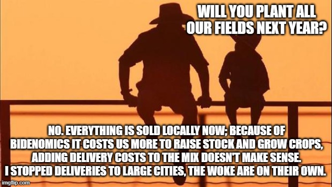 Cowboy wisdom, cancel culture works on cities too | WILL YOU PLANT ALL OUR FIELDS NEXT YEAR? NO. EVERYTHING IS SOLD LOCALLY NOW; BECAUSE OF BIDENOMICS IT COSTS US MORE TO RAISE STOCK AND GROW CROPS, ADDING DELIVERY COSTS TO THE MIX DOESN'T MAKE SENSE. I STOPPED DELIVERIES TO LARGE CITIES, THE WOKE ARE ON THEIR OWN. | image tagged in cowboy father and son,cowboy wisdom,cancel culture,no fresh produce for you,bidenomics,starve the woke | made w/ Imgflip meme maker