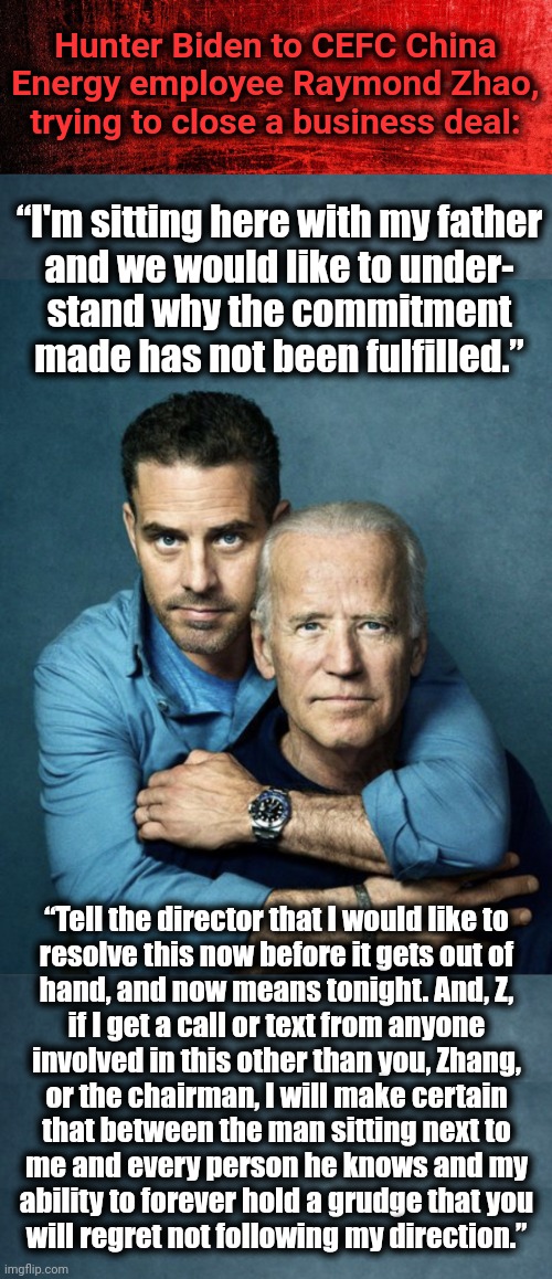 The Biden Crime Syndicate | Hunter Biden to CEFC China Energy employee Raymond Zhao, trying to close a business deal:; “I'm sitting here with my father
and we would like to under-
stand why the commitment made has not been fulfilled.”; “Tell the director that I would like to
resolve this now before it gets out of
hand, and now means tonight. And, Z,
if I get a call or text from anyone
involved in this other than you, Zhang,
or the chairman, I will make certain
that between the man sitting next to
me and every person he knows and my
ability to forever hold a grudge that you
will regret not following my direction.” | image tagged in joe and hunter biden,cefc china energy,corruption,biden crime syndicate,impeachment,democrats | made w/ Imgflip meme maker