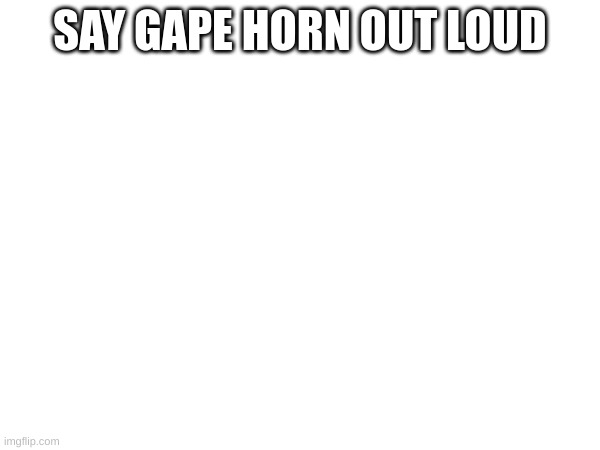 SAY GAPE HORN OUT LOUD | made w/ Imgflip meme maker