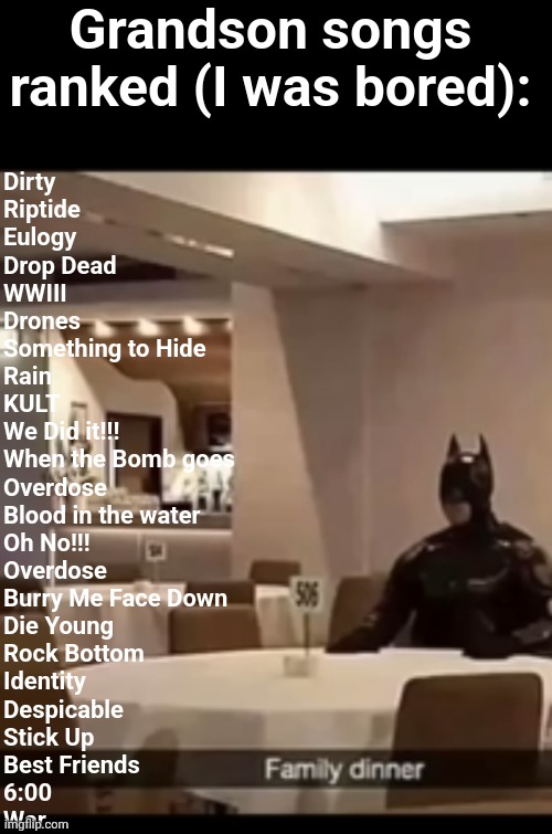 Give them a listen | Grandson songs ranked (I was bored):; Dirty
Riptide
Eulogy 
Drop Dead
WWIII
Drones
Something to Hide
Rain
KULT
We Did it!!!
When the Bomb goes
Overdose 
Blood in the water
Oh No!!!
Overdose 
Burry Me Face Down
Die Young
Rock Bottom
Identity 
Despicable 
Stick Up
Best Friends
6:00
War | image tagged in grandson,that isnt even a tag | made w/ Imgflip meme maker