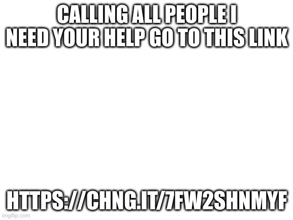 Blank White Template | CALLING ALL PEOPLE I NEED YOUR HELP GO TO THIS LINK; HTTPS://CHNG.IT/7FW2SHNMYF | image tagged in blank white template | made w/ Imgflip meme maker