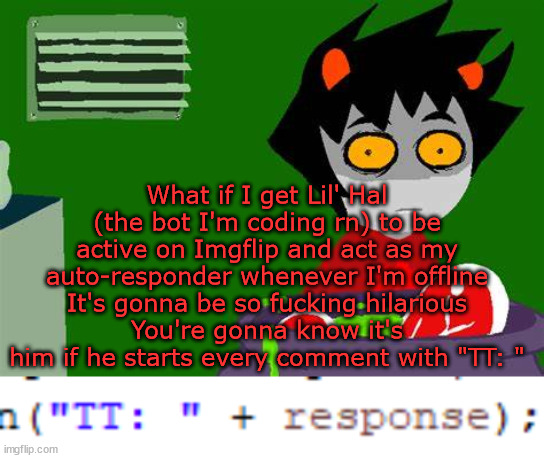 Basically the TT: is a preset; meaning every comment starts with 'TT:', letting you know it's him | What if I get Lil' Hal (the bot I'm coding rn) to be active on Imgflip and act as my auto-responder whenever I'm offline
It's gonna be so fucking hilarious
You're gonna know it's him if he starts every comment with "TT: " | image tagged in karkat kooking | made w/ Imgflip meme maker