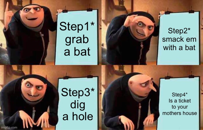 Gru's Plan Meme | Step1* grab a bat; Step2* smack em with a bat; Step3* dig a hole; Step4*
Is a ticket to your mothers house | image tagged in memes,gru's plan | made w/ Imgflip meme maker