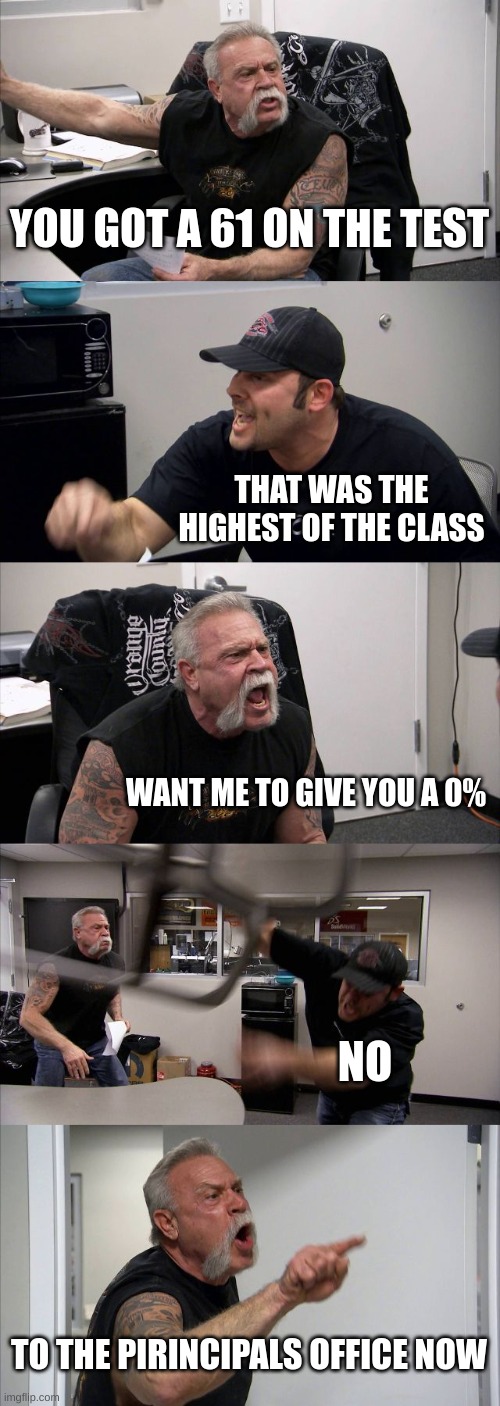 school be like | YOU GOT A 61 ON THE TEST; THAT WAS THE HIGHEST OF THE CLASS; WANT ME TO GIVE YOU A 0%; NO; TO THE PRINCIPALS OFFICE NOW | image tagged in memes,american chopper argument,school meme,fail | made w/ Imgflip meme maker