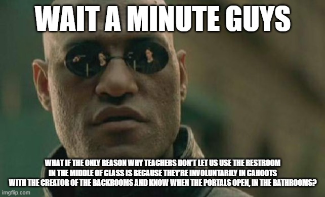 this makes me sound stupid and I give zero. | WAIT A MINUTE GUYS; WHAT IF THE ONLY REASON WHY TEACHERS DON'T LET US USE THE RESTROOM IN THE MIDDLE OF CLASS IS BECAUSE THEY'RE INVOLUNTARILY IN CAHOOTS WITH THE CREATOR OF THE BACKROOMS AND KNOW WHEN THE PORTALS OPEN, IN THE BATHROOMS? | image tagged in memes,matrix morpheus | made w/ Imgflip meme maker