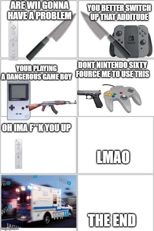 Blank Comic Panel 2x4 | ARE WII GONNA HAVE A PROBLEM; YOU BETTER SWITCH UP THAT ADDITUDE; DONT NINTENDO SIXTY FOURCE ME TO USE THIS; YOUR PLAYING A DANGEROUS GAME BOY; OH IMA F**K YOU UP; LMAO; THE END | image tagged in blank comic panel 2x4 | made w/ Imgflip meme maker