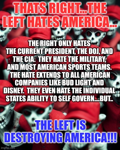 Yup listen to your own lies... | THATS RIGHT...THE LEFT HATES AMERICA... THE RIGHT ONLY HATES THE CURRENT PRESIDENT, THE DOJ, AND THE CIA.  THEY HATE THE MILITARY, AND MOST AMERICAN SPORTS TEAMS.  THE HATE EXTENDS TO ALL AMERICAN COMPANIES LIKE BUD LIGHT AND DISNEY.  THEY EVEN HATE THE INDIVIDUAL STATES ABILITY TO SELF GOVERN....BUT.. THE LEFT IS DESTROYING AMERICA!!! | image tagged in maga undead | made w/ Imgflip meme maker