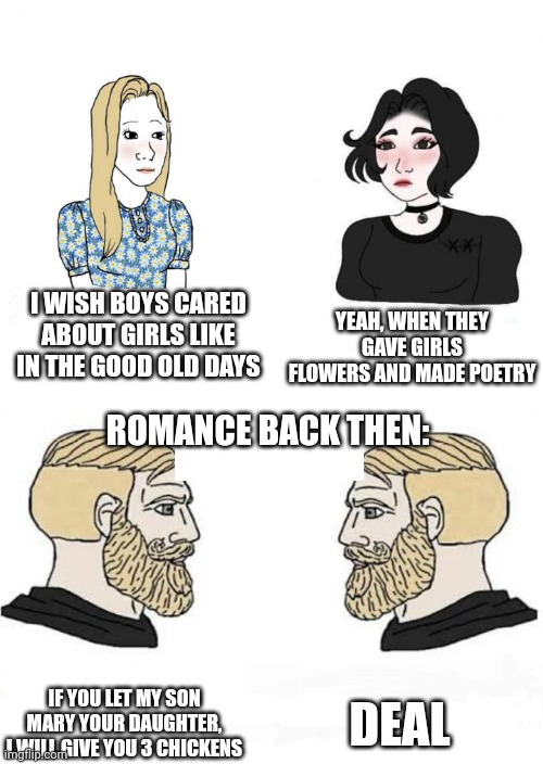 Romance back then | YEAH, WHEN THEY GAVE GIRLS FLOWERS AND MADE POETRY; I WISH BOYS CARED ABOUT GIRLS LIKE IN THE GOOD OLD DAYS; ROMANCE BACK THEN:; DEAL; IF YOU LET MY SON MARY YOUR DAUGHTER, I WILL GIVE YOU 3 CHICKENS | image tagged in girls vs boys | made w/ Imgflip meme maker