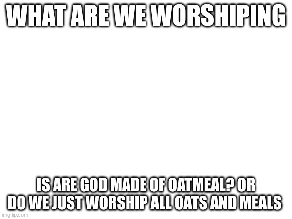 WHAT ARE WE WORSHIPING; IS ARE GOD MADE OF OATMEAL? OR DO WE JUST WORSHIP ALL OATS AND MEALS | made w/ Imgflip meme maker