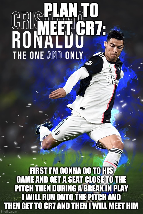 Sounds dumb but I’m 99% sure this will work | PLAN TO MEET CR7:; FIRST I’M GONNA GO TO HIS GAME AND GET A SEAT CLOSE TO THE PITCH THEN DURING A BREAK IN PLAY I WILL RUN ONTO THE PITCH AND THEN GET TO CR7 AND THEN I WILL MEET HIM | image tagged in funny,wee | made w/ Imgflip meme maker