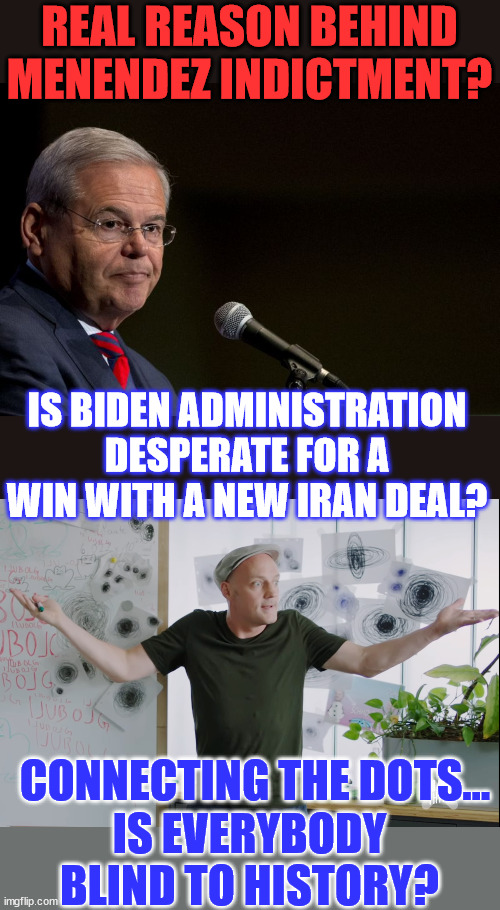 Always question the timing of everything they choose to release and report on... | REAL REASON BEHIND MENENDEZ INDICTMENT? IS BIDEN ADMINISTRATION DESPERATE FOR A WIN WITH A NEW IRAN DEAL? CONNECTING THE DOTS... IS EVERYBODY BLIND TO HISTORY? | image tagged in senator bob menendez,coincidence,coincidence i think not | made w/ Imgflip meme maker