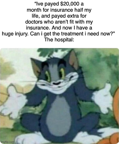 This makes me so mad | “Ive payed $20,000 a month for insurance half my life, and payed extra for doctors who aren’t fit with my insurance. And now I have a huge injury. Can i get the treatment i need now?” 
The hospital: | image tagged in tom shrugging | made w/ Imgflip meme maker
