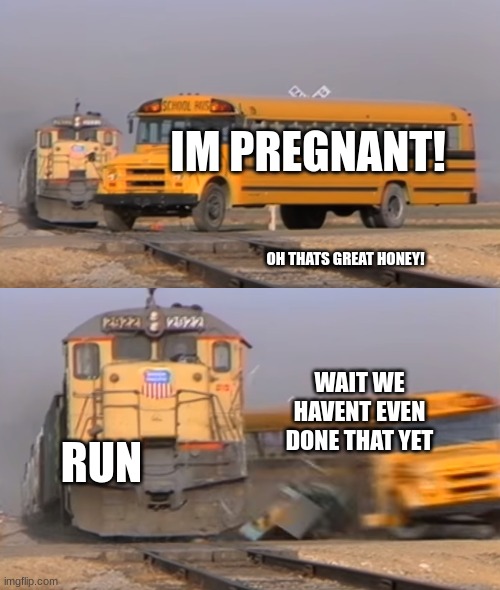 always think twice | IM PREGNANT! OH THATS GREAT HONEY! WAIT WE HAVENT EVEN DONE THAT YET; RUN | image tagged in a train hitting a school bus | made w/ Imgflip meme maker