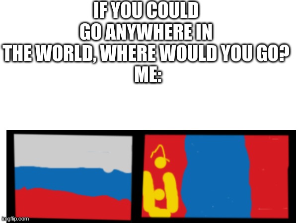 Russia and Mongolia | IF YOU COULD GO ANYWHERE IN THE WORLD, WHERE WOULD YOU GO?
 ME: | image tagged in country,decisions | made w/ Imgflip meme maker