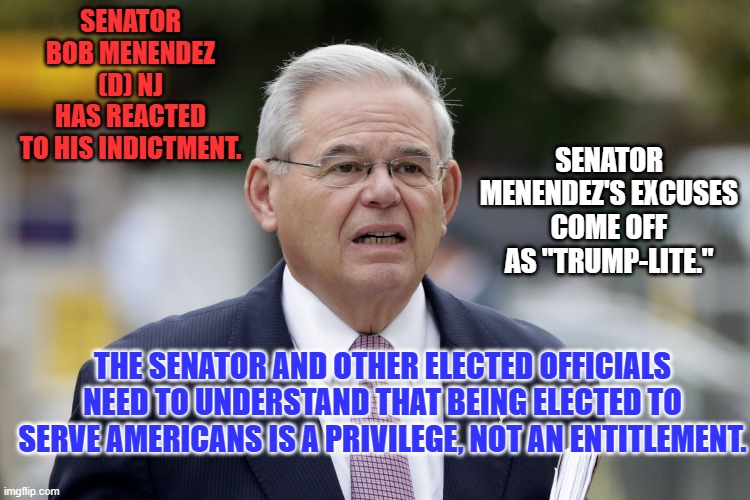 To each, his own spittle, tastes sweet. | SENATOR BOB MENENDEZ (D) NJ HAS REACTED TO HIS INDICTMENT. SENATOR MENENDEZ'S EXCUSES COME OFF AS "TRUMP-LITE."; THE SENATOR AND OTHER ELECTED OFFICIALS NEED TO UNDERSTAND THAT BEING ELECTED TO SERVE AMERICANS IS A PRIVILEGE, NOT AN ENTITLEMENT. | image tagged in politics | made w/ Imgflip meme maker