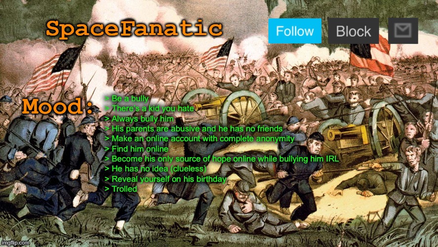 SpaceFanatic’s Civil War Announcement Template | > Be a bully
> There’s a kid you hate
> Always bully him
> His parents are abusive and he has no friends
> Make an online account with complete anonymity
> Find him online
> Become his only source of hope online while bullying him IRL
> He has no idea (clueless)
> Reveal yourself on his birthday
> Trolled | image tagged in spacefanatic s civil war announcement template | made w/ Imgflip meme maker