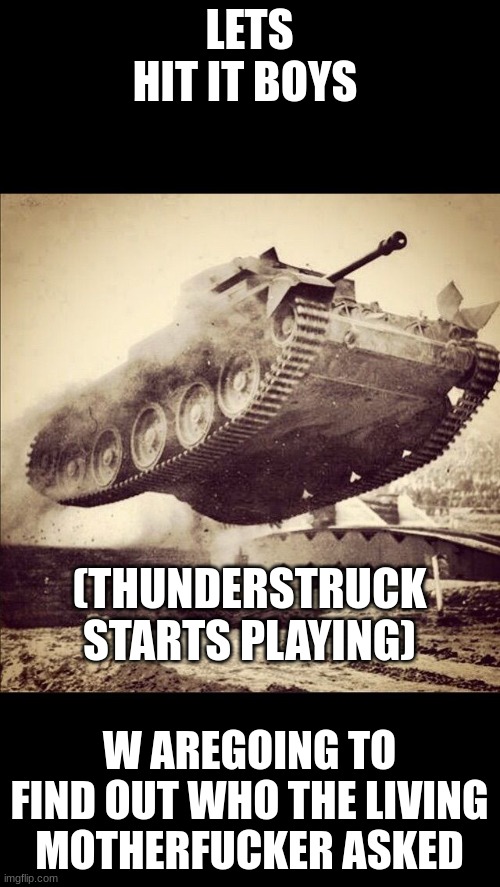 LETS HIT IT BOYS W AREGOING TO FIND OUT WHO THE LIVING MOTHERFUCKER ASKED (THUNDERSTRUCK STARTS PLAYING) | image tagged in tanks away | made w/ Imgflip meme maker