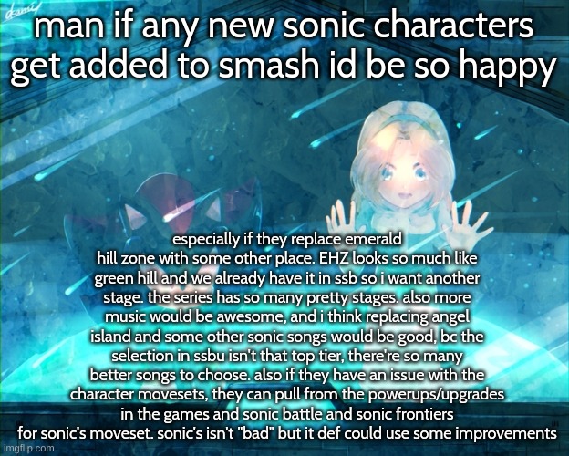 thinger | man if any new sonic characters get added to smash id be so happy; especially if they replace emerald hill zone with some other place. EHZ looks so much like green hill and we already have it in ssb so i want another stage. the series has so many pretty stages. also more music would be awesome, and i think replacing angel island and some other sonic songs would be good, bc the selection in ssbu isn't that top tier, there're so many better songs to choose. also if they have an issue with the character movesets, they can pull from the powerups/upgrades in the games and sonic battle and sonic frontiers for sonic's moveset. sonic's isn't "bad" but it def could use some improvements | image tagged in theyre so | made w/ Imgflip meme maker